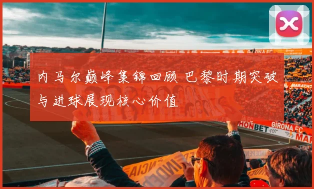 内马尔巅峰集锦回顾 巴黎时期突破与进球展现核心价值