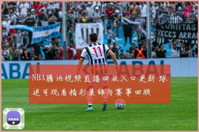 NBA腾讯视频直播回放入口更新 球迷可观看精彩集锦与赛事回顾