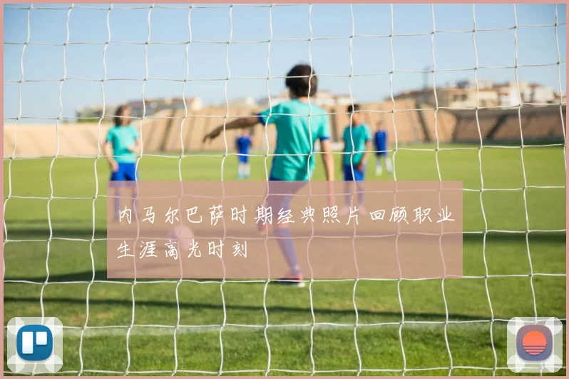 内马尔巴萨时期经典照片回顾职业生涯高光时刻