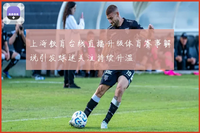 上海教育台线直播升级体育赛事解说引发球迷关注持续升温