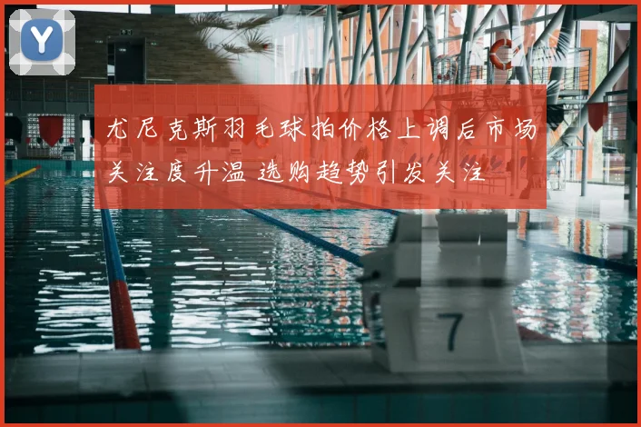 尤尼克斯羽毛球拍价格上调后市场关注度升温 选购趋势引发关注