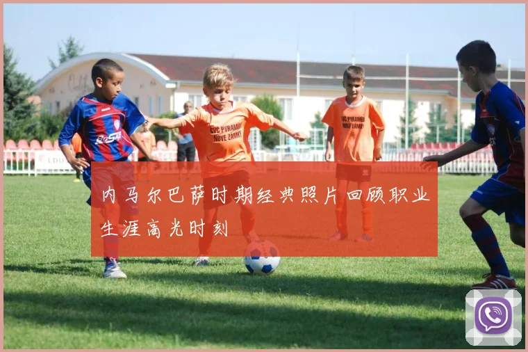 内马尔巴萨时期经典照片回顾职业生涯高光时刻