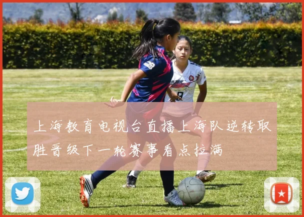 上海教育电视台直播上海队逆转取胜晋级下一轮赛事看点拉满