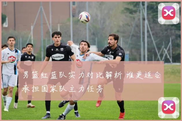 男篮红蓝队实力对比解析 谁更适合承担国家队主力任务