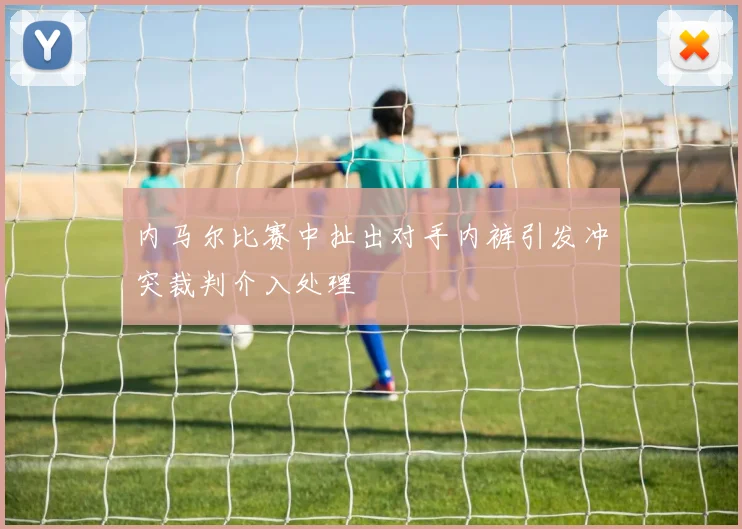 内马尔比赛中扯出对手内裤引发冲突裁判介入处理