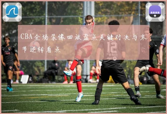 CBA全场录像回放盘点关键对决与末节逆转看点