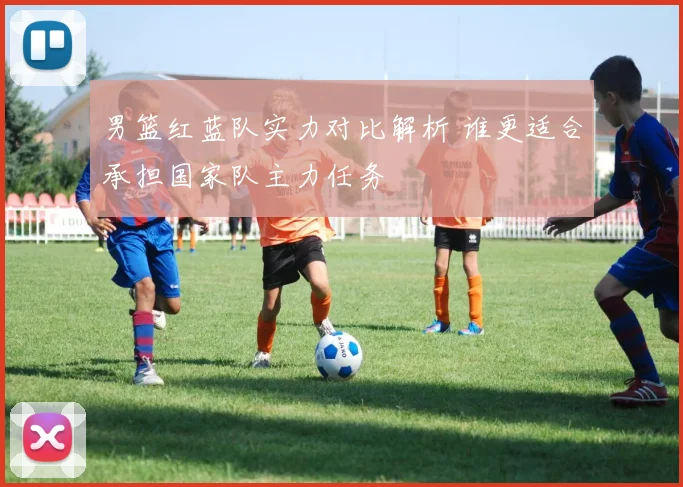 男篮红蓝队实力对比解析 谁更适合承担国家队主力任务