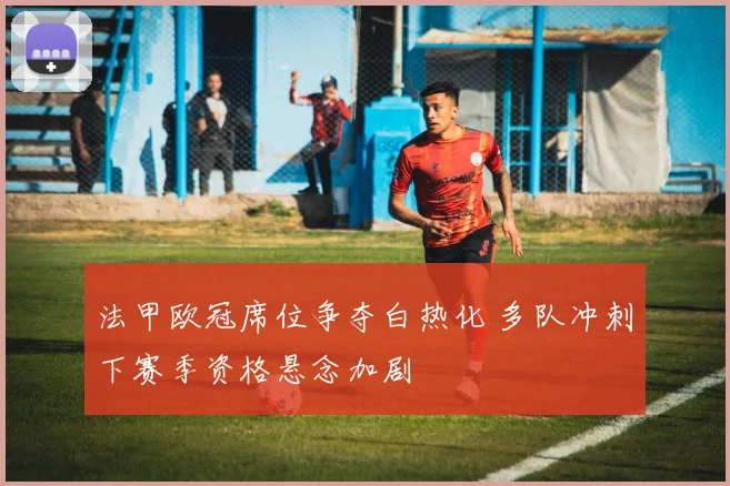 法甲欧冠席位争夺白热化 多队冲刺下赛季资格悬念加剧