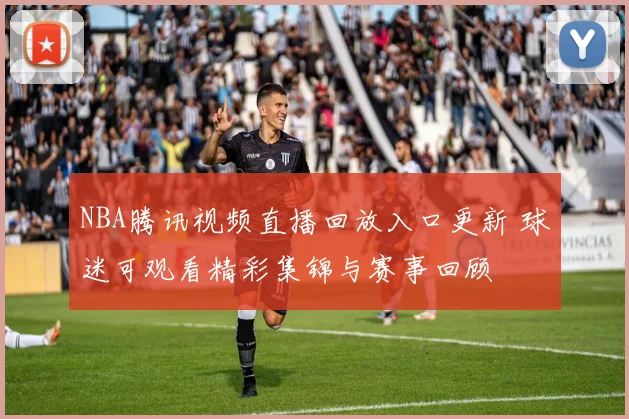 NBA腾讯视频直播回放入口更新 球迷可观看精彩集锦与赛事回顾