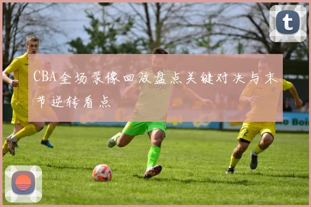 CBA全场录像回放盘点关键对决与末节逆转看点