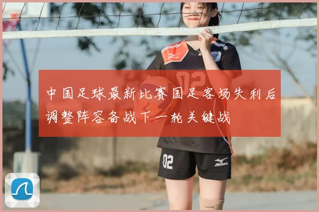 中国足球最新比赛国足客场失利后调整阵容备战下一轮关键战