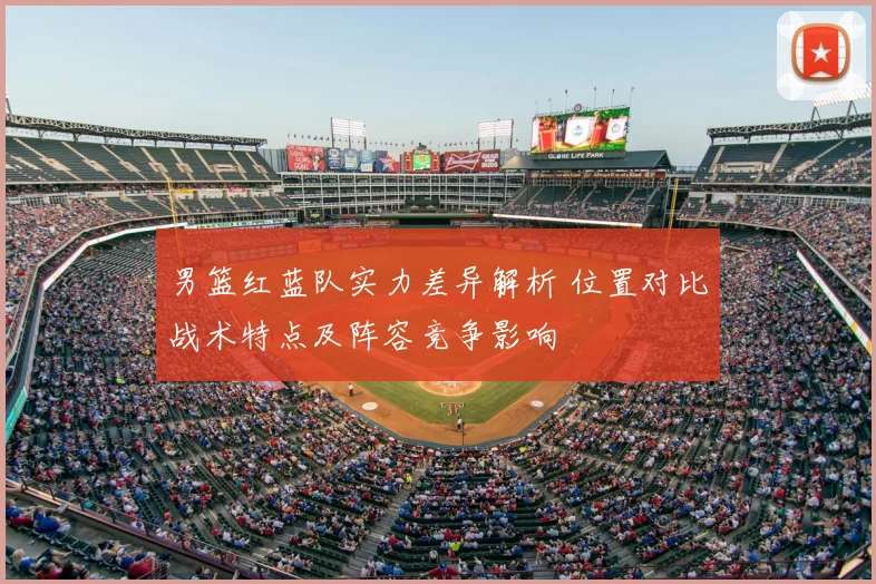 男篮红蓝队实力差异解析 位置对比战术特点及阵容竞争影响