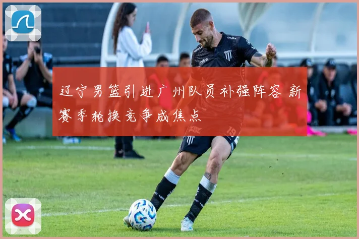 辽宁男篮引进广州队员补强阵容 新赛季轮换竞争成焦点
