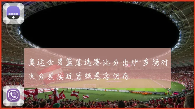 奥运会男篮落选赛比分出炉 多场对决分差接近晋级悬念仍存