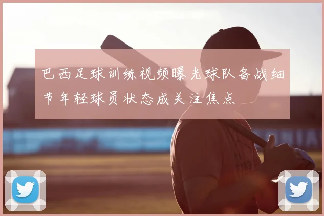 巴西足球训练视频曝光球队备战细节年轻球员状态成关注焦点