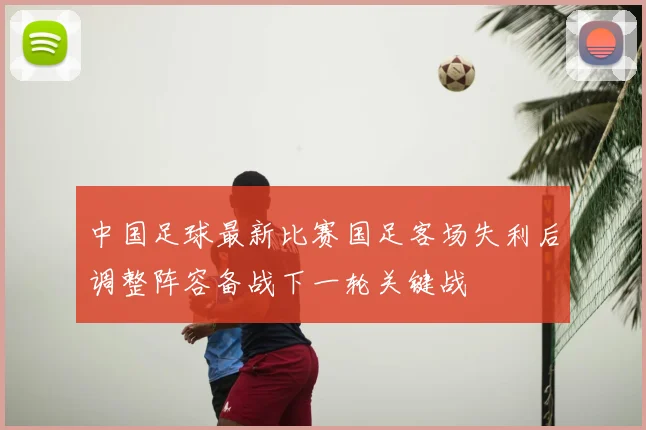 中国足球最新比赛国足客场失利后调整阵容备战下一轮关键战